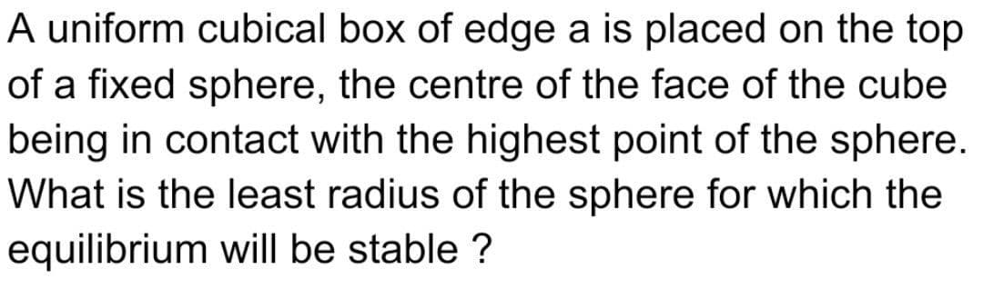A uniform cubical box of edge a is placed on the top
of a fixed sphere, the centre of the face of the cube
being in contact with the highest point of the sphere.
What is the least radius of the sphere for which the
equilibrium will be stable ?
