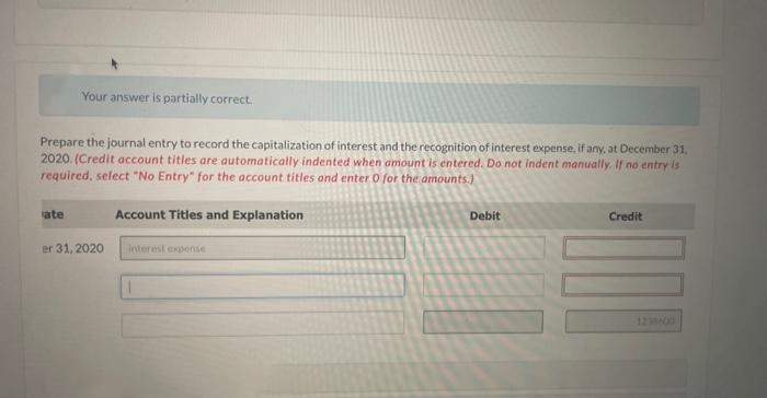 Your answer is partially correct.
Prepare the journal entry to record the capitalization of interest and the recognition of interest expense, if any, at December 31,
2020. (Credit account titles are automatically indented when amount is entered. Do not indent manually. If no entry is
required, select "No Entry" for the account titles and enter 0 for the amounts.)
ate
er 31, 2020
Account Titles and Explanation
interest expense
Debit
Credit