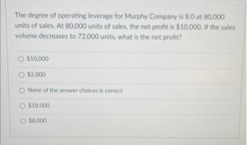 80.000
The degree of operating leverage for Murphy Company is 8.0 at
units of sales. At 80,000 units of sales, the net profit is $10,000. If the sales
volume decreases to 72,000 units, what is the net profit?
O $10,000
Ⓒ$2.000
O None of the answer choices is correct
O $18.000
O $8,000