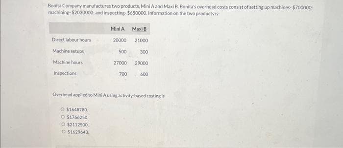 Bonita Company manufactures two products, Mini A and Maxi B. Bonita's overhead costs consist of setting up machines- $700000;
machining-$2030000; and inspecting- $650000. Information on the two products is:
Direct labour hours
Machine setups
Machine hours
Inspections
Mini A Maxi B
O $1648780.
O $1766250.
O $2112500.
O $1629643
20000
500
27000
700
21000
300
29000
600
Overhead applied to Mini A using activity-based costing is