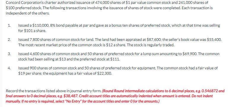 Concord Corporation's charter authorized issuance of 474,000 shares of $1 par value common stock and 241,000 shares of
$100 preferred stock. The following transactions involving the issuance of shares of stock were completed. Each transaction is
independent of the others.
1.
2.
3.
4.
Issued a $110,000, 8% bond payable at par and gave as a bonus ten shares of preferred stock, which at that time was selling
for $101 a share.
Issued 7,800 shares of common stock for land. The land had been appraised at $87,600; the seller's book value was $55,400.
The most recent market price of the common stock is $12 a share. The stock is regularly traded.
Issued 4,600 shares of common stock and 50 shares of preferred stock for a lump sum amounting to $69,900. The common
stock had been selling at $13 and the preferred stock at $111.
Issued 900 shares of common stock and 50 shares of preferred stock for equipment. The common stock had a fair value of
$19 per share; the equipment has a fair value of $22,300.
Record the transactions listed above in journal entry form. (Round Round intermediate calculations to 6 decimal places, e.g. 0.546872 and
final answers to O decimal places, e.g. $38,487. Credit account titles are automatically indented when amount is entered. Do not indent
manually. If no entry is required, select "No Entry" for the account titles and enter O for the amounts.)