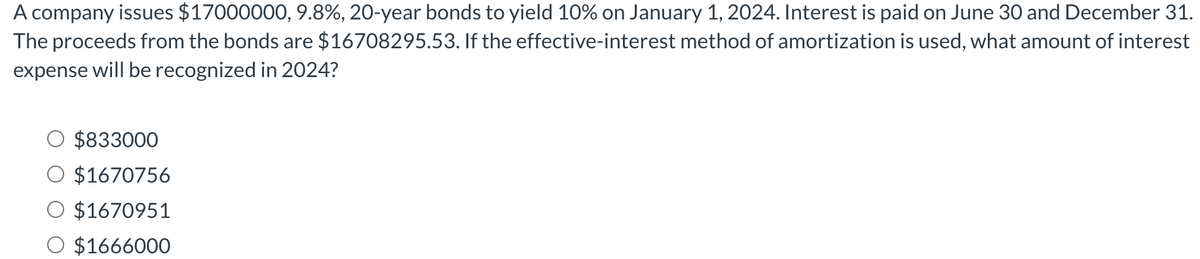 A company issues $17000000, 9.8%, 20-year bonds to yield 10% on January 1, 2024. Interest is paid on June 30 and December 31.
The proceeds from the bonds are $16708295.53. If the effective-interest method of amortization is used, what amount of interest
expense will be recognized in 2024?
$833000
$1670756
$1670951
$1666000