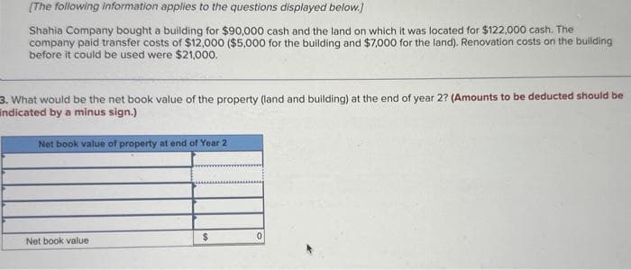 [The following information applies to the questions displayed below.]
Shahia Company bought a building for $90,000 cash and the land on which it was located for $122,000 cash. The
company paid transfer costs of $12,000 ($5,000 for the building and $7,000 for the land). Renovation costs on the building
before it could be used were $21,000.
3. What would be the net book value of the property (land and building) at the end of year 2? (Amounts to be deducted should be
indicated by a minus sign.)
Net book value of property at end of Year 2
Net book value
$
0