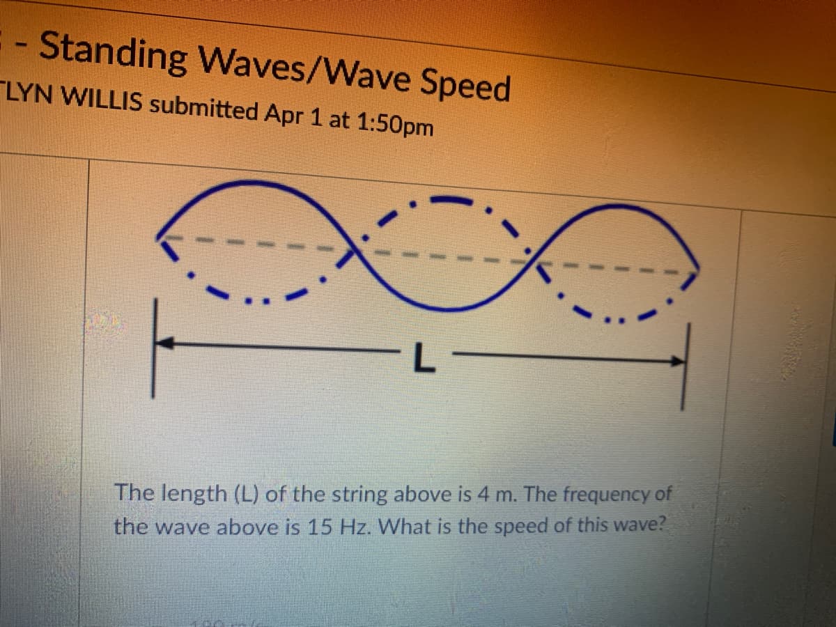 Standing Waves/Wave Speed
LYN WILLIS submitted Apr 1 at 1:50pm
The length (L) of the string above is 4 m. The frequency of
the wave above is 15 Hz. What is the speed of this wave?
