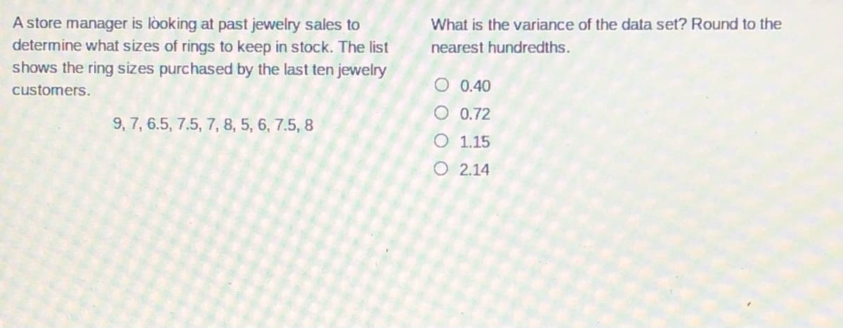 A store manager is lòoking at past jewelry sales to
determine what sizes of rings to keep in stock. The list
shows the ring sizes purchased by the last ten jewelry
What is the variance of the data set? Round to the
nearest hundredths.
customers.
0.40
O 0.72
9, 7, 6.5, 7.5, 7, 8, 5, 6, 7.5, 8
O 1.15
O 2.14
