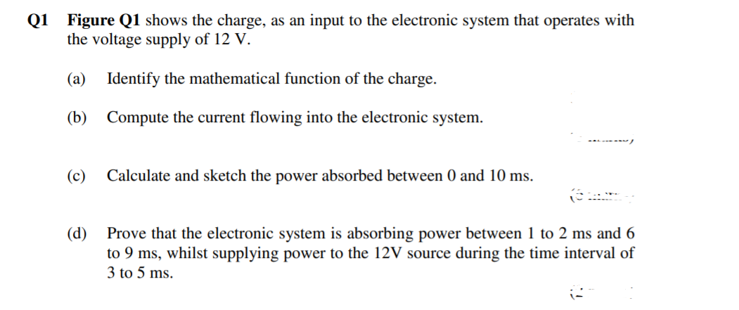 Q1 Figure Q1 shows the charge, as an input to the electronic system that operates with
the voltage supply of 12 V.
(a) Identify the mathematical function of the charge.
(b) Compute the current flowing into the electronic system.
(c)
Calculate and sketch the power absorbed between 0 and 10 ms.
(d)
Prove that the electronic system is absorbing power between 1 to 2 ms and 6
to 9 ms, whilst supplying power to the 12V source during the time interval of
3 to 5 ms.
