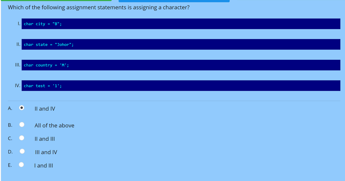 Which of the following assignment statements is assigning a character?
1. char city
"В";
II. char state =
"Johor";
III. char country
'M';
IV. char test =
'1';
А.
Il and IV
All of the above
С.
Il and III
D.
III and IV
Е.
I and III
B.
