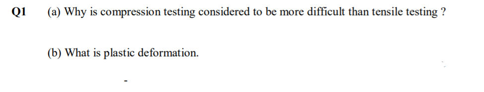Q1
(a) Why is compression testing considered to be more difficult than tensile testing ?
(b) What is plastic deformation.
