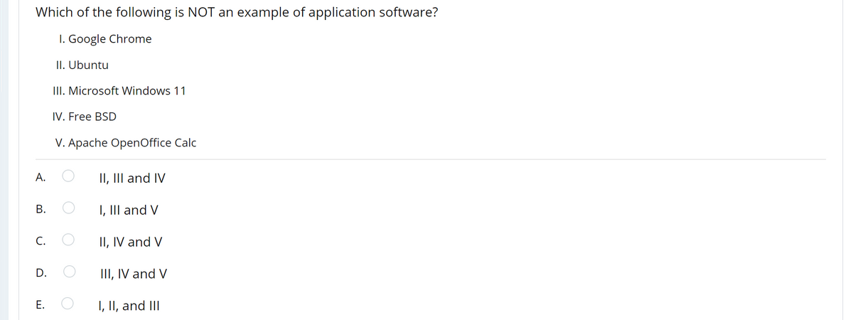 Which of the following is NOT an example of application software?
I. Google Chrome
II. Ubuntu
III. Microsoft Windows 11
IV. Free BSD
V. Apache OpenOffice Calc
А.
II, III and IV
В.
I, III and V
C.
II, IV and V
D.
III, IV and V
E.
I, II, and III
