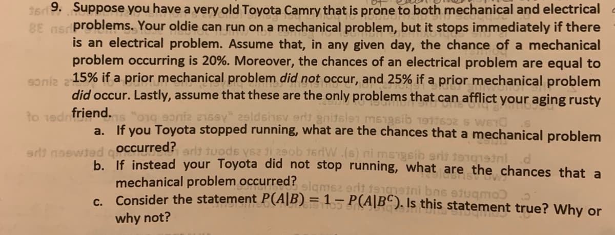 9. Suppose you have a very old Toyota Camry that is prone to both mechanical and electrical
nsr problems. Your oldie can run on a mechanical problem, but it stops immediately if there
is an electrical problem. Assume that, in any given day, the chance of a mechanical
problem occurring is 20%. Moreover, the chances of an electrical problem are equal to
15% if a prior mechanical problem did not occur, and 25% if a prior mechanical problem
did occur. Lastly, assume that these are the only problems that can afflict your aging rusty
1s "o1g 90niz e1sey" 2sldshsv ert gnitslen ms1gsib 191162 G WEIC
a. If you Toyota stopped running, what are the chances that a mechanical problem
eewted coccurred?arl3 tuods ys2 i 29ob 16dW.(s) ni mengsib eris tonqind
b. If instead your Toyota did not stop running, what are the chances that a
1ednfriend.
mechanical problem occurred?
Consider the statement P(A|B) = 1– P(A|Bº ). Is this statement true? Why or
slamsz erit 191 ni bns etugmo
C.
why not?
