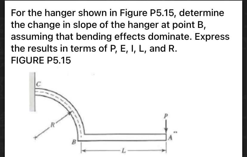 For the hanger shown in Figure P5.15, determine
the change in slope of the hanger at point B,
assuming that bending effects dominate. Express
the results in terms of P, E, I, L, and R.
FIGURE P5.15
