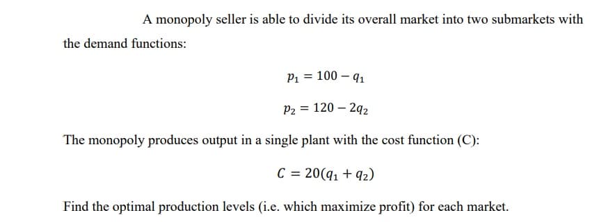 A monopoly seller is able to divide its overall market into two submarkets with
the demand functions:
P1 = 100 – 91
P2 = 120 – 292
The monopoly produces output in a single plant with the cost function (C):
C = 20(q, + q2)
%3D
Find the optimal production levels (i.e. which maximize profit) for each market.
