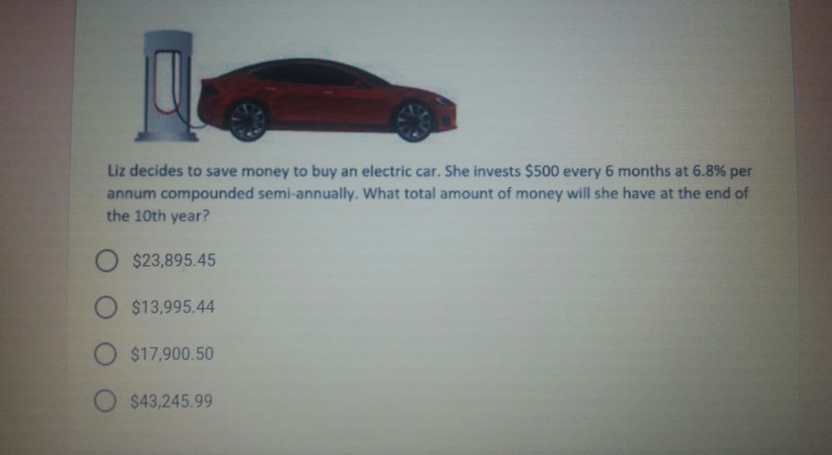 Liz decides to save money to buy an electric car. She invests $500 every 6 months at 6.8% per
annum compounded semi-annually. What total amount of money will she have at the end of
the 10th year?
O $23,895.45
O $13,995.44
O $17,900.50
O $43,245.99
