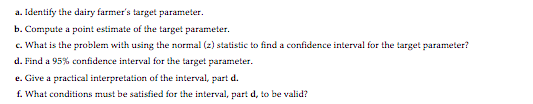 a. Identify the dairy farmer's target parameter.
b. Compute a point estimate of the target parameter.
c. What is the problem with using the normal (2) statistic to find a confidence interval for the target parameter?
d. Find a 95% confidence interval for the target parameter.
e. Give a practical interpretation of the interval, part d.
f. What conditions must be satisfied for the interval, part d, to be valid?