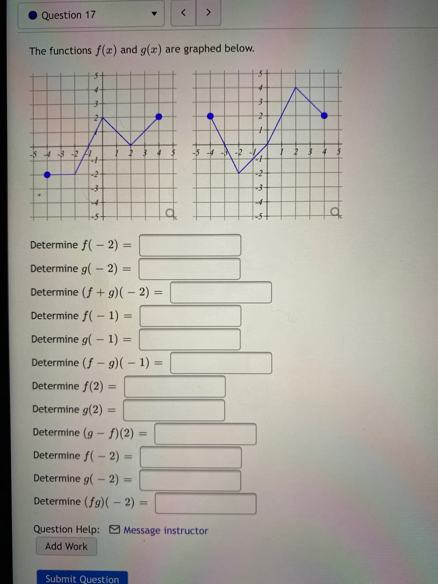 <>
Question 17
The functions f(x) and g(x) are graphed below.
5t
4
-5 -4 -3 -2 AI
-5 -4 -3 -2
-2
-4-
-4
-5t
-5+
Determine f( - 2) 3D
Determine g(- 2) =
Determine (f+ g)( – 2) =
%3D
Determine f( - 1) =
Determine g(- 1) =
Determine (f - g)( – 1) =
Determine f(2) =
%3D
Determine g(2)% =
Determine (g - f)(2)
Determine f(- 2) =
Determine g(- 2)
Determine (fg)(- 2)
Question Help: Message instructor
Add Work
Submit Question
