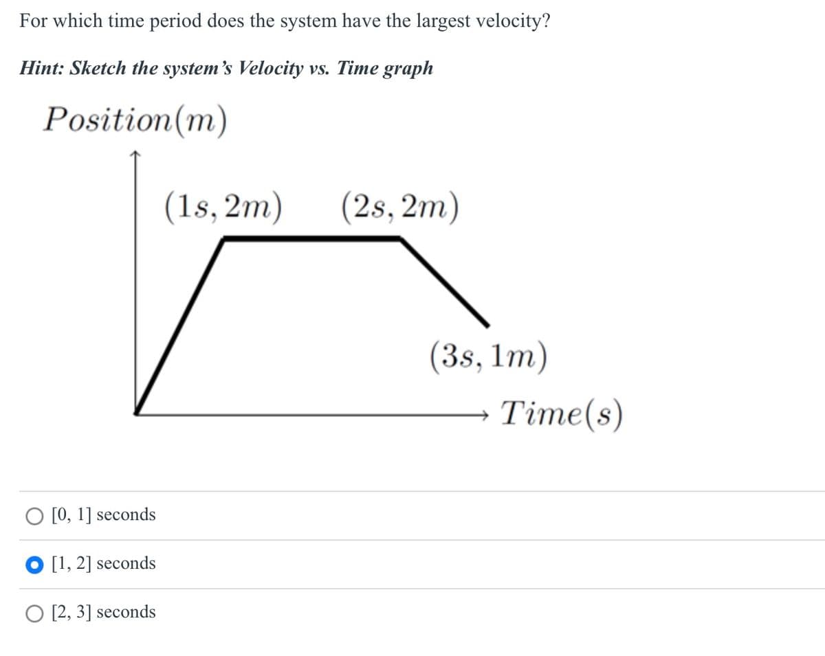 For which time period does the system have the largest velocity?
Hint: Sketch the system's Velocity vs. Time graph
Position (m)
O [0, 1] seconds
[1,2] seconds
O [2, 3] seconds
(1s,2m)
(2s, 2m)
(3s, 1m)
Time(s)