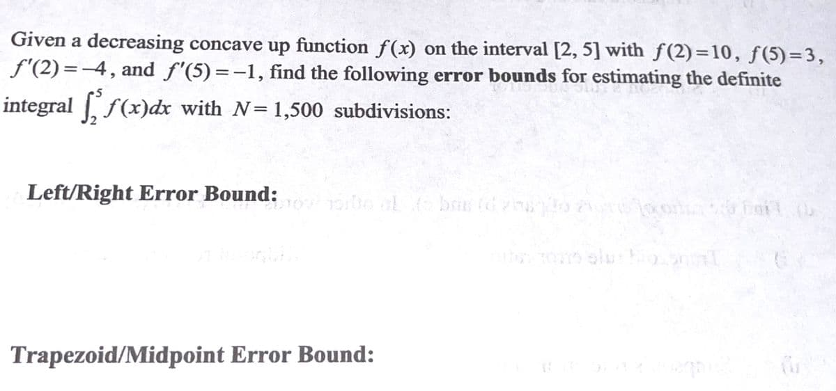 Given a decreasing concave up function f(x) on the interval [2, 5] with f (2)=10, f(5)=3,
f'(2) =-4, and f'(5)=-1, find the following error bounds for estimating the definite
|
•5
integral f(x)dx with N= 1,500 subdivisions:
Left/Right Error Bound:
bas id ho
Trapezoid/Midpoint Error Bound:
