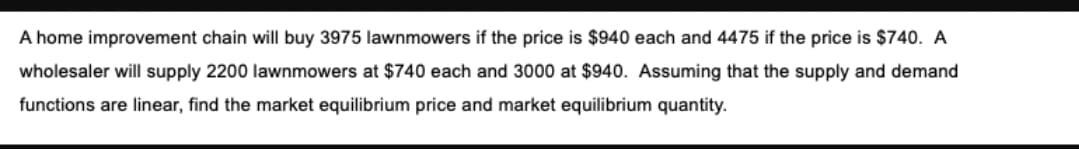 A home improvement chain will buy 3975 lawnmowers if the price is $940 each and 4475 if the price is $740. A
wholesaler will supply 2200 lawnmowers at $740 each and 3000 at $940. Assuming that the supply and demand
functions are linear, find the market equilibrium price and market equilibrium quantity.
