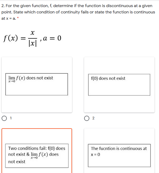 2. For the given function, f, determine if the function is discontinuous at a given
point. State which condition of continuity fails or state the function is continuous
at x = a. *
f (x)
a = 0
|x|
%|
