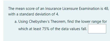 The mean score of an Insurance Licensure Examination is 48,
with a standard deviation of 4.
a. Using Chebyshev's Theorem, find the lower range for
which at least 75% of the data values fall.
