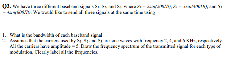 Q3. We have three different baseband signals S₁, S2, and S3, where S1 = 2sin(2001It), S₂ = 3sin(400lt), and S3
= 4sin(6001t). We would like to send all three signals at the same time using
1. What is the bandwidth of each baseband signal
2. Assumes that the carriers used by S₁, S2 and S3 are sine waves with frequency 2, 4, and 6 KHz, respectively.
All the carriers have amplitude = 5. Draw the frequency spectrum of the transmitted signal for each type of
modulation. Clearly label all the frequencies.