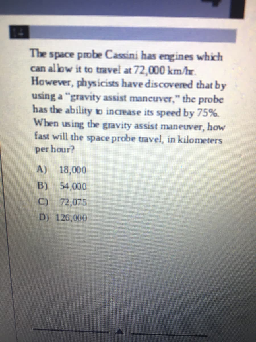 The space pobe Cassini has engines which
can allow it to travel at 72,000 km/hr.
However, physicists have discovered that by
using a "gravity assist mancuver," the probe
has the ability b increase its speed by 75%.
When using the gravity assist maneuver, how
fast will the space probe travel, in kilometers
per hour?
A) 18,000
B) 54,000
C) 72,075
D) 126,000
