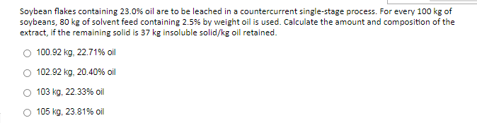 Soybean flakes containing 23.0% oil are to be leached in a countercurrent single-stage process. For every 100 kg of
soybeans, 80 kg of solvent feed containing 2.5% by weight oil is used. Calculate the amount and composition of the
extract, if the remaining solid is 37 kg insoluble solid/kg oil retained.
O 100.92 kg, 22.71% oil
O 102.92 kg, 20.40% oil
103 kg, 22.33% oil
105 kg, 23.81% oil
