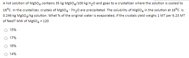 A hot solution of MgsO4 contains 35 kg MgSO4/100 kg H20 and goes to a crystallizer where the solution is cooled to
16°C. In the crystallizer, crystals of MgS04 - 7H20 are precipitated. The solubility of MgSO4 in the solution at 16°C is
0.246 kg MgSO4/kg solution. What % of the original water is evaporated, if the crystals yield weighs 1 MT per 6.23 MT
of feed? MW of MgSO4 = 120
15%
17%
16%
14%

