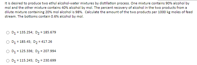 It is desired to produce two ethyl alcohol-water mixtures by distillation process. One mixture contains 90% alcohol by
mol and the other mixture contains 40% alcohol by mol. The percent recovery of alcohol in the two products from a
dilute mixture containing 20% mol alcohol is 98%. Calculate the amount of the two products per 1000 kg moles of feed
stream. The bottoms contain 0.6% alcohol by mol.
O D1 = 135.254; D2 = 185.679
O D1 = 185.45; D, = 417.26
O D1 = 125.336; D, = 207.994
O D1 = 115.245; D, = 230.699
