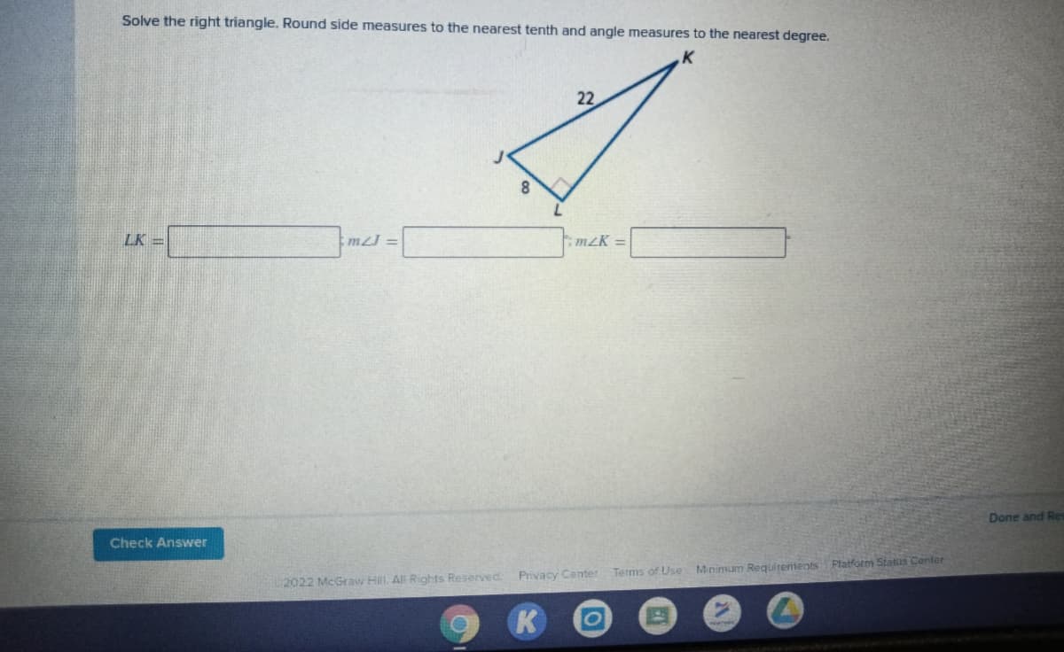 Solve the right triangle. Round side measures to the nearest tenth and angle measures to the nearest degree.
22
LK =
:mJ =
m2K =
Done and Res
Check Answer
Privacy Center
Terms of Use Minimum Requirements Platform Status Center
2022 McGraw Hill. All Rights Reserved
