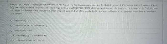 An unknown sample containing mixed alkal (NaOH NaHCO or Na,CO) was analyzed using the double flask method, A 250 mg sample was dissolved in 250 m
CO3 free water. A 20.0 mL aliquot of this sample required 11.3 ml. of 0.009125 M HCl solution to reach the phenolphthalein end point. Another 29.0 ml aliquot of
the sample was bitrated to the bromocresol green endpoint using 31.1 ml of the standard acid. How many millimoles of the components are there in the original
solid sample)
0-928 mmol No.
0.0103 mmol NaOH 0078 m N.CO
Cannot be determined
012 mol NaC0, 197 minol NaHCO
129 mmol NaOH, 097ml Najco