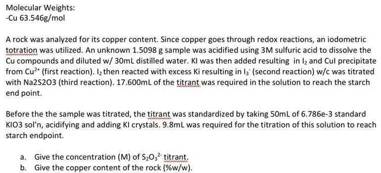 Molecular Weights:
-Cu 63.546g/mol
A rock was analyzed for its copper content. Since copper goes through redox reactions, an iodometric
totration was utilized. An unknown 1.5098 g sample was acidified using 3M sulfuric acid to dissolve the
Cu compounds and diluted w/ 30mL distilled water. Kl was then added resulting in 12 and Cul precipitate
from Cu²+ (first reaction). I₂ then reacted with excess Ki resulting in 13 (second reaction) w/c was titrated
with Na2S203 (third reaction). 17.600mL of the titrant was required in the solution to reach the starch
end point.
Before the the sample was titrated, the titrant was standardized by taking 50mL of 6.786e-3 standard
KIO3 sol'n, acidifying and adding KI crystals. 9.8mL was required for the titration of this solution to reach
starch endpoint.
a. Give the concentration (M) of S₂O3² titrant.
b. Give the copper content of the rock (%w/w).
wwwwwww....