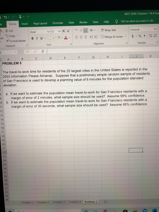 MGT 2040 Chapters 7 & 8 Exa
Review
Help
Tell me what you want to do
Page Layout
Formulas
Data
View
le
Home
Insert
- X Cut
v 12 vA A
* Wrap Text
General
Arial
Copy -
ste
0.00
00 +0
- % 9
BIU--
Merge & Center-
Format Painter
Number
Alignment
Font
Clipboard
fr
K
F
PROBLEM 5
The travel-to-work time for residents of the 25 largest cities in the United States is reported in the
2003 Information Please Almanac. Suppose that a preliminary simple random sample of residents
- of San Francisco is used to develop a planning value of 6 minutes for the population standard
5 deviation.
a. If we want to estimate the population mean travel-to-work for San Francisco residents with a
margin of error of 2 minutes, what sample size should be used? Assume 99% confidence.
b. If we want to estimate the population mean travel-to-work for San Francisco residents with a
margin of error of 30 seconds, what sample size should be used? Assume 95% confidence.
10
11
12
13
14
15
16
17
18
19
20
21
22
23
24
25
26
27
28
29
30
31
32
33
34
Problem 1
Problem 2
Problem 3
Problem 4
Problem 5
