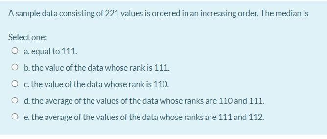 A sample data consisting of 221 values is ordered in an increasing order. The median is
Select one:
O a. equal to 111.
O b. the value of the data whose rank is 111.
O c the value of the data whose rank is 110.
O d. the average of the values of the data whose ranks are 110 and 111.
O e. the average of the values of the data whose ranks are 111 and 112.
