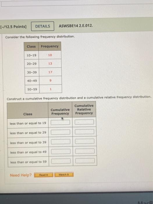 [-/12.5 Points]
DETAILS
ASWSBE14 2.E.012.
Consider the following frequency distribution.
Class Frequency
10-19
10
20-29
13
30-39
17
40-49
50-59
1.
Construct a cumulative frequency distribution and a cumulative relative frequency distribution.
Cumulative
Relative
Cumulative
Frequency
Class
Frequency
less than or equal to 19
less than or equal to 29
less than or equal to 39
less than or equal to 49
less than or equal to 59
Need Help?
Watch it
Read It
MacB
