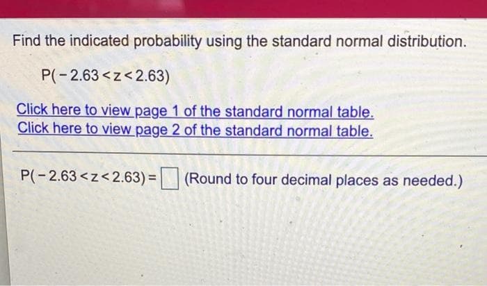 Find the indicated probability using the standard normal distribution.
P(-2.63<z<2.63)
Click here to view page 1 of the standard normal table.
Click here to view page 2 of the standard normal table.
P(-2.63<z<2.63) =
(Round to four decimal places as needed.)
