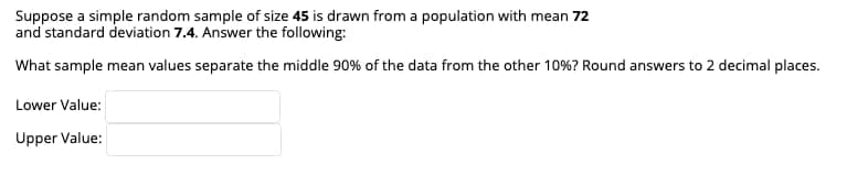 Suppose a simple random sample of size 45 is drawn from a population with mean 72
and standard deviation 7.4. Answer the following:
What sample mean values separate the middle 90% of the data from the other 10%? Round answers to 2 decimal places.
Lower Value:
Upper Value:
