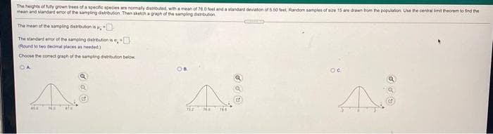 The herghts of y gown trees of a specife speces ae nomaly divributed, with a meah of 700 feet and a standard deviaton ofs t0 teet Random samples of see 15 are dran tom the population Use the central limit theorem to nd the
mean and sandard eror of the sampling dstrbution. Then skatch a graph of he sampling devituten
The mean of the samping datrbuton is,O
The standert emor of hesampling detretion ise,
(Round te two decimal places as needed)
Choose the comect graph of the samgtng dison below
OA
afe
