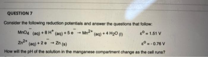 QUESTION 7
Consider the following reduction potentials and answer the questions that follow:
(aq) + 5e
Zn (s)
MnO4 (ag) +8 H*
Mn2+
(aq)
+4 H20 ()
e° -1.51 V
4.
Zn2+
(aq) +2e -
e°.-0.76 V
How will the pH of the solution in the manganese compartment change as the cell runs?
