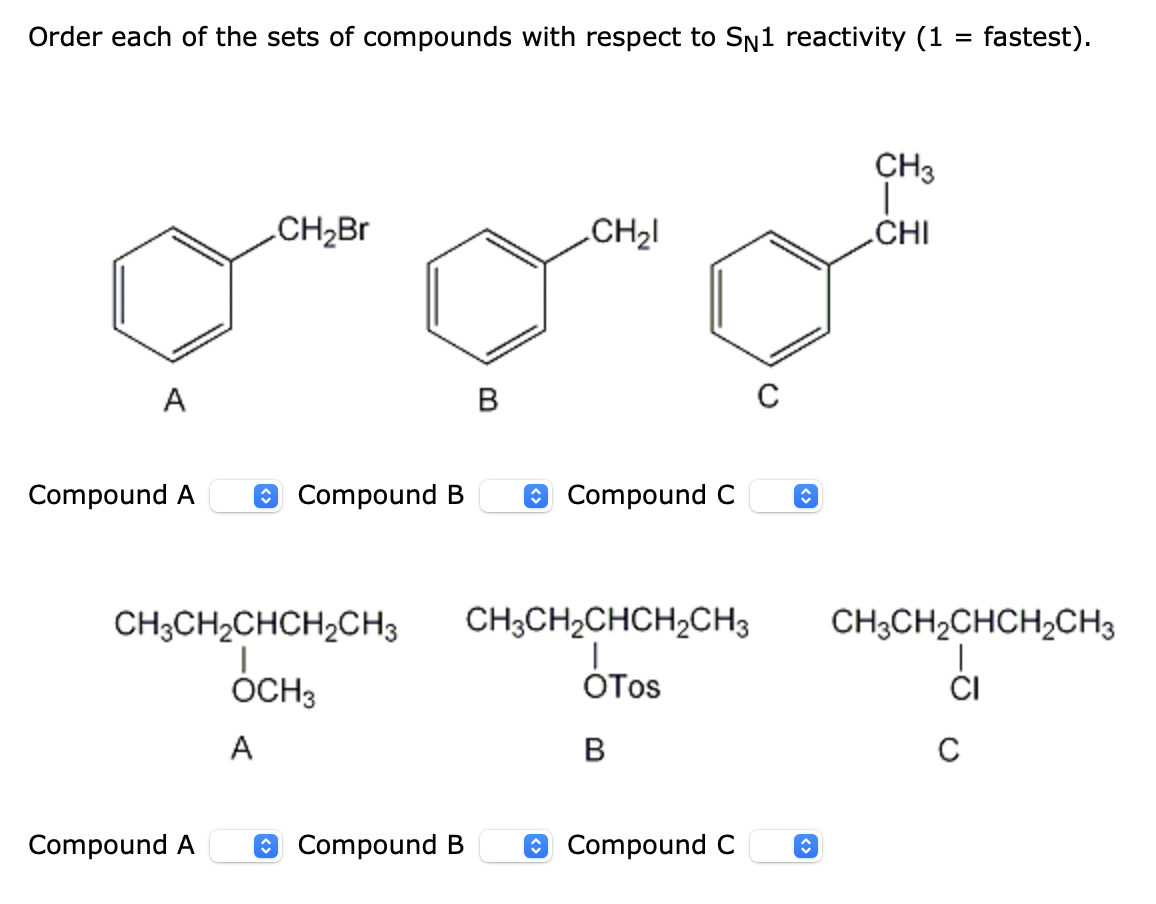 Order each of the sets of compounds with respect to Sn1 reactivity (1 = fastest).
CH3
CH2B
CH2I
CHI
A
B
Compound A
O Compound B
e Compound C
CH;CH2CHCH2CH3
CH;CH2CHCH,CH3
CH3CH2CHCH,CH3
ÓCH3
OTos
CI
A
Compound A
O Compound B
O Compound C
