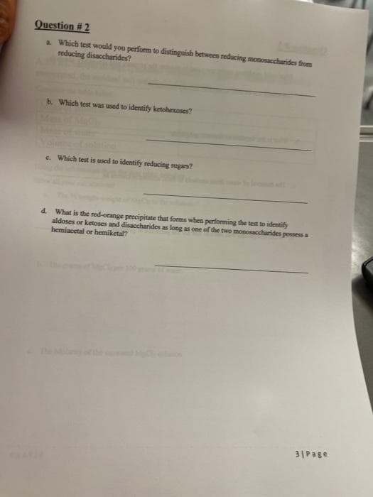 Question # 2
a Which test would you perform to distinguish between reducing monosaccharides from
reducing disaccharides?
b. Which test was used to identify ketohexoses?
e. Which test is used to identify reducing sugars?
d. What is the red-orange precipitate that forms when performing the test to identify
aldoses or ketoses and disaccharides as long as one of the two monosaccharides possess a
hemiacetal or hbemiketal?
31Page
