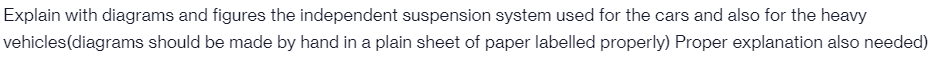 Explain with diagrams and figures the independent suspension system used for the cars and also for the heavy
vehicles(diagrams should be made by hand in a plain sheet of paper labelled properly) Proper explanation also needed)
