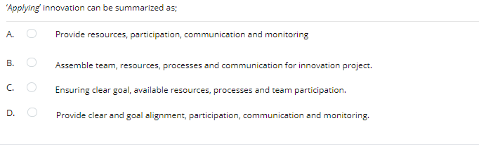 'Applying innovation can be summarized as;
A.
Provide resources, participation, communication and monitoring
B.
Assemble team, resources, processes and communication for innovation project.
C.
Ensuring clear goal, available resources, processes and team participation.
D.
Provide clear and goal alignment, participation, communication and monitoring.
