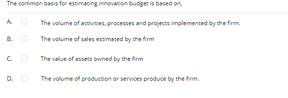 The common basis for estimating innovation budget is based on,
A.
The volume of activities, processes and projects implemented by the firm.
В.
The volume of sales estimated by the firm
C.
The value of assets owned by the firm
D.
The volume of production or services produce by the firm.
