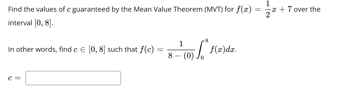 Find the values of c guaranteed by the Mean Value Theorem (MVT) for f(x)
x + 7 over the
interval [0, 8].
1
In other words, find c E (0, 8|] such that f(c) :
8
(0) Jo
C =
