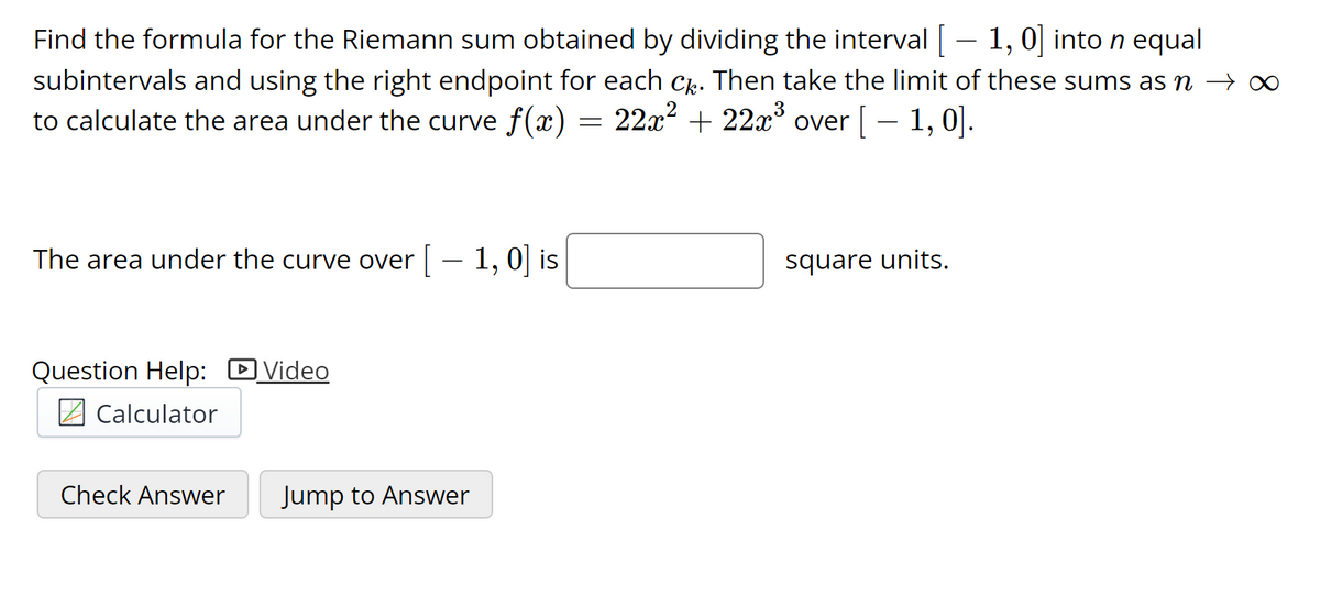 Find the formula for the Riemann sum obtained by dividing the interval - 1, 0] into n equal
subintervals and using the right endpoint for each C. Then take the limit of these sums as n
to calculate the area under the curve f(x) = 22x2 + 22x over[– 1, 0].
3
The area under the curve over | – 1, 0| is
square units.
Question Help: DVideo
2 Calculator
Check Answer
Jump to Answer
