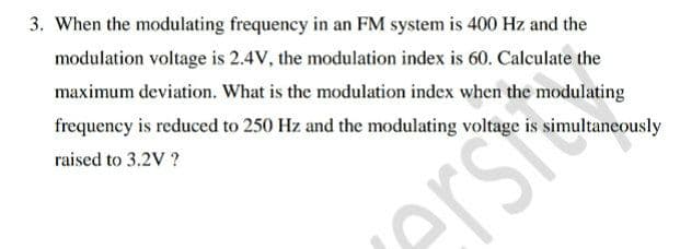3. When the modulating frequency in an FM system is 400 Hz and the
modulation voltage is 2.4V, the modulation index is 60. Calculate the
maximum deviation. What is the modulation index when the modulating
frequency is reduced to 250 Hz and the modulating voltage is simultaneously
raised to 3.2V ?
