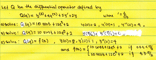 het Q be the differential operator defined by
1
where =
Q(y) = y(3) +44 (2) + 54² +24
a) solve: Q (y) = 10 cost +126² +2
b) solve! Q(4) = 10 sint + laet +2
4(0) = 2, 4² (0) = 1, 4" (0) = 4.
Y(1/₂) = y(1/₂) = 0
c) solue: Qiy) = f(t)
>
y (0) = 1, y'(0) = 1, y" (0) = 4
and fet) = { 1000s +120=²+2 it **/2
wst+laet +2 if ost</₂2
if 11/2