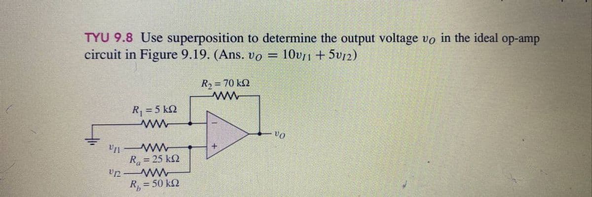 TYU 9.8 Use superposition to determine the output voltage vo in the ideal op-amp
circuit in Figure 9.19. (Ans. vo = 10v11 +5v12)
VII
U12
R = 5 kΩ
ww
ww
R = 25 kΩ
R, = 50 ΚΩ
R2 = 70 ΚΩ
www
+
VO