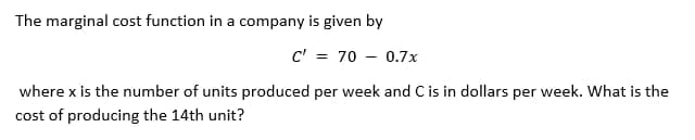 The marginal cost function in a company is given by
C' = 70 - 0.7x
where x is the number of units produced per week and C is in dollars per week. What is the
cost of producing the 14th unit?